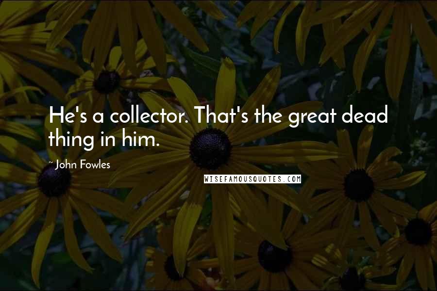 John Fowles Quotes: He's a collector. That's the great dead thing in him.