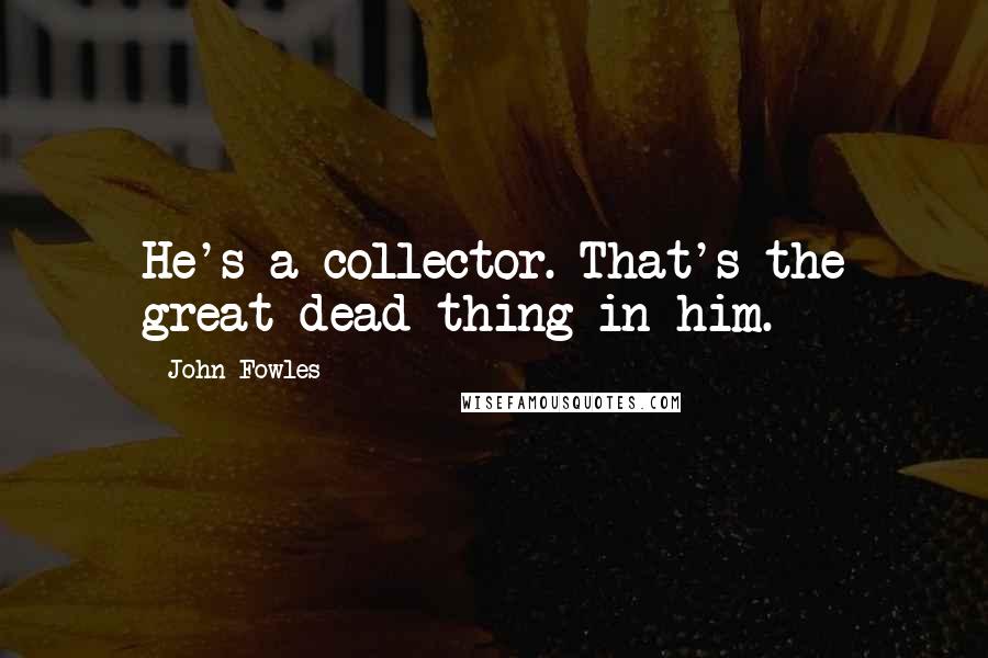 John Fowles Quotes: He's a collector. That's the great dead thing in him.