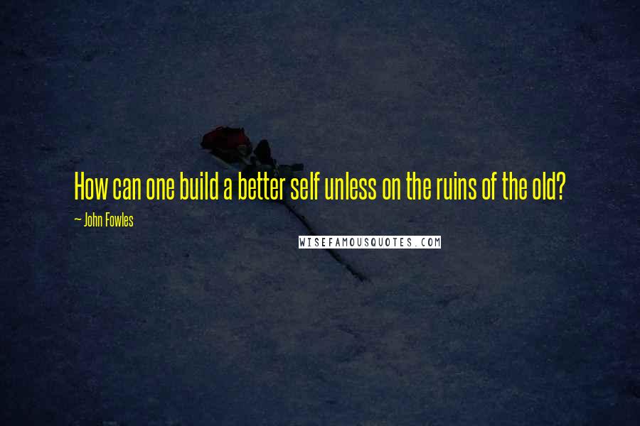 John Fowles Quotes: How can one build a better self unless on the ruins of the old?