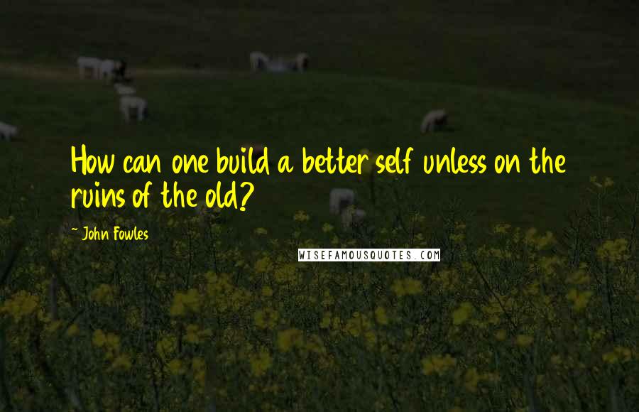 John Fowles Quotes: How can one build a better self unless on the ruins of the old?