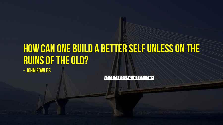 John Fowles Quotes: How can one build a better self unless on the ruins of the old?