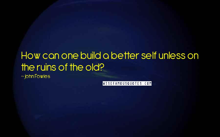 John Fowles Quotes: How can one build a better self unless on the ruins of the old?