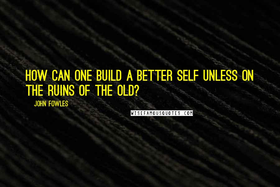 John Fowles Quotes: How can one build a better self unless on the ruins of the old?