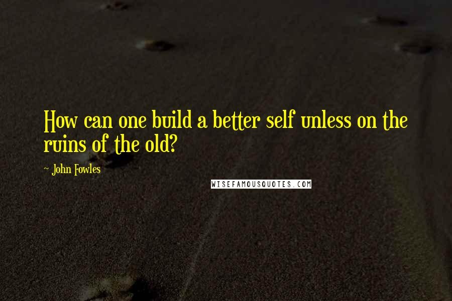 John Fowles Quotes: How can one build a better self unless on the ruins of the old?