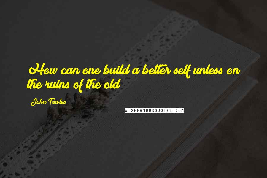 John Fowles Quotes: How can one build a better self unless on the ruins of the old?