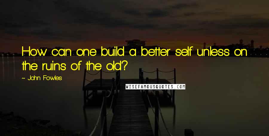 John Fowles Quotes: How can one build a better self unless on the ruins of the old?