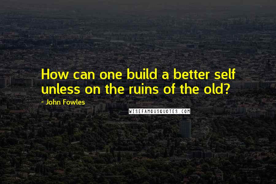 John Fowles Quotes: How can one build a better self unless on the ruins of the old?