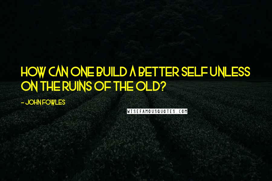 John Fowles Quotes: How can one build a better self unless on the ruins of the old?