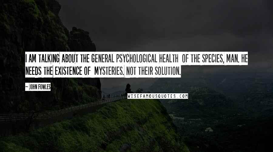 John Fowles Quotes: I am talking about the general psychological health of the species, man. He needs the existence of mysteries. Not their solution.
