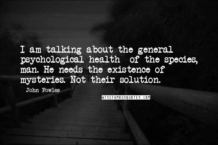 John Fowles Quotes: I am talking about the general psychological health of the species, man. He needs the existence of mysteries. Not their solution.
