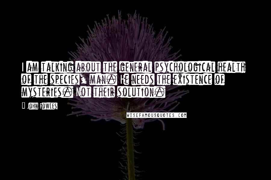 John Fowles Quotes: I am talking about the general psychological health of the species, man. He needs the existence of mysteries. Not their solution.