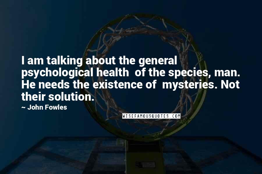 John Fowles Quotes: I am talking about the general psychological health of the species, man. He needs the existence of mysteries. Not their solution.