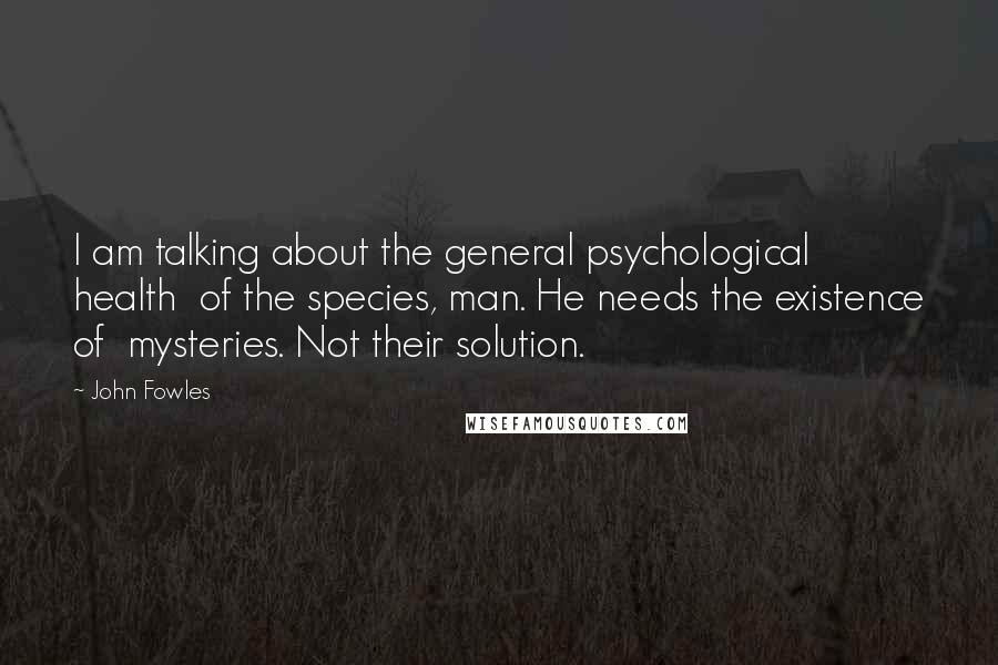 John Fowles Quotes: I am talking about the general psychological health of the species, man. He needs the existence of mysteries. Not their solution.