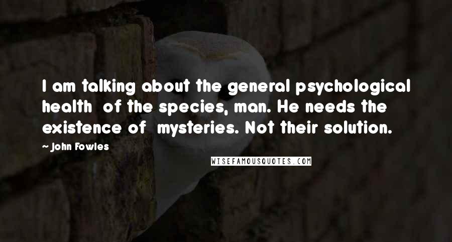 John Fowles Quotes: I am talking about the general psychological health of the species, man. He needs the existence of mysteries. Not their solution.