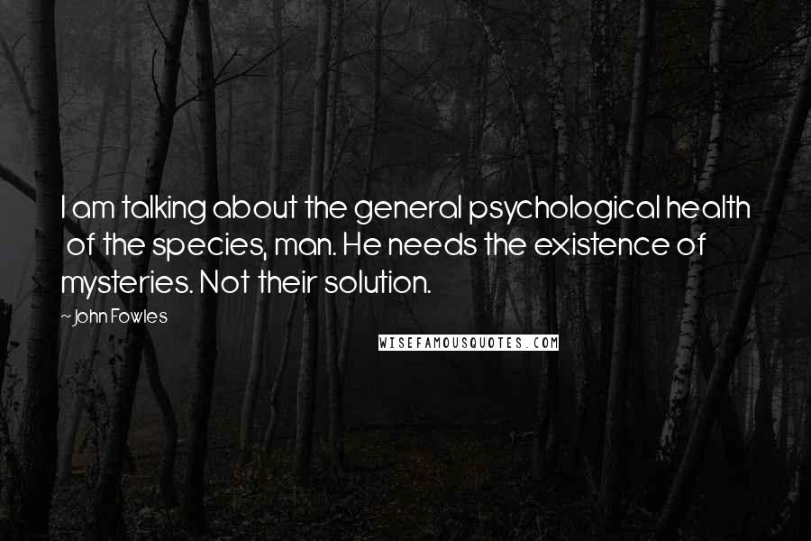 John Fowles Quotes: I am talking about the general psychological health of the species, man. He needs the existence of mysteries. Not their solution.