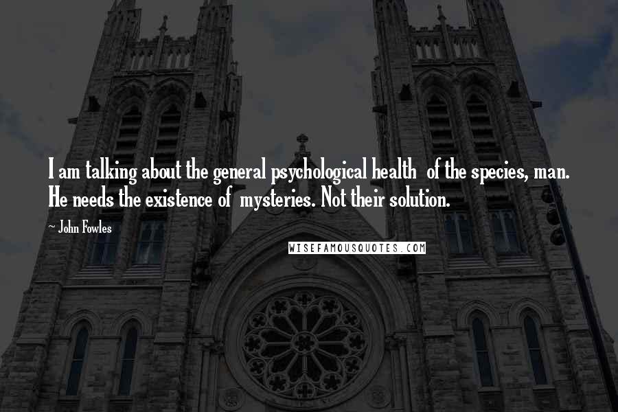 John Fowles Quotes: I am talking about the general psychological health of the species, man. He needs the existence of mysteries. Not their solution.