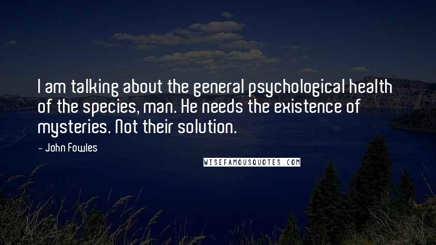 John Fowles Quotes: I am talking about the general psychological health of the species, man. He needs the existence of mysteries. Not their solution.
