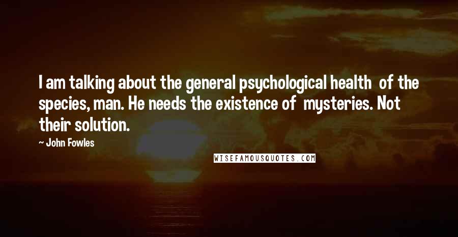 John Fowles Quotes: I am talking about the general psychological health of the species, man. He needs the existence of mysteries. Not their solution.