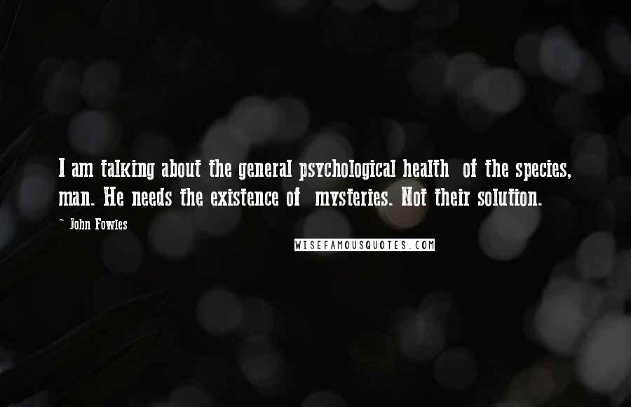 John Fowles Quotes: I am talking about the general psychological health of the species, man. He needs the existence of mysteries. Not their solution.