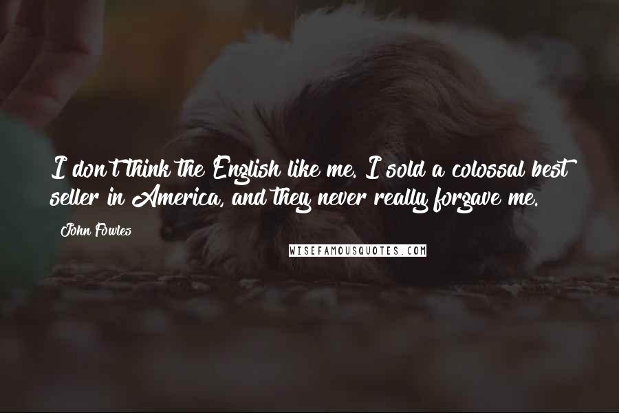 John Fowles Quotes: I don't think the English like me. I sold a colossal best seller in America, and they never really forgave me.