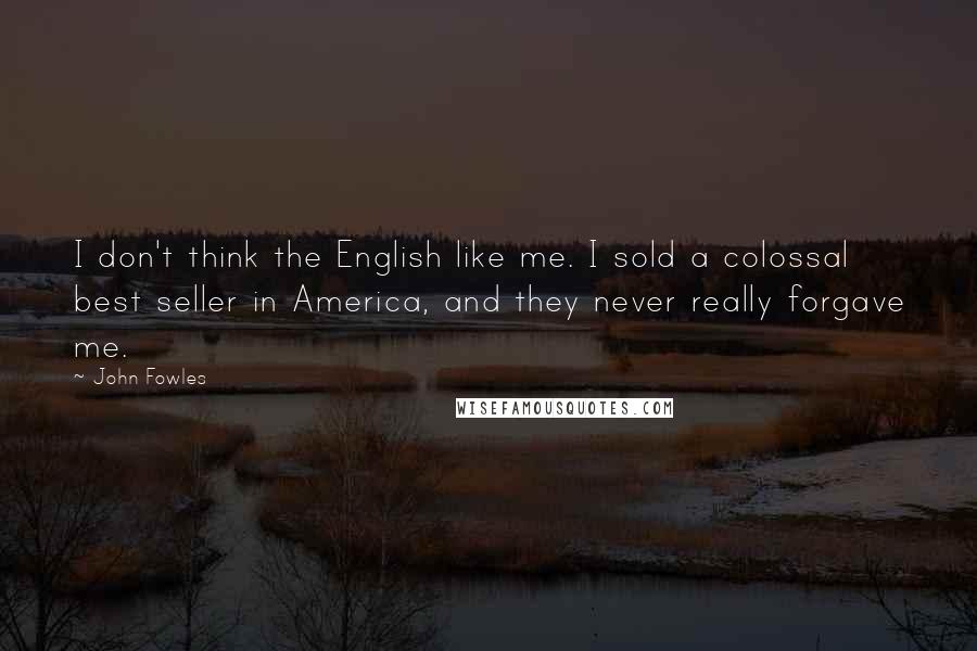 John Fowles Quotes: I don't think the English like me. I sold a colossal best seller in America, and they never really forgave me.
