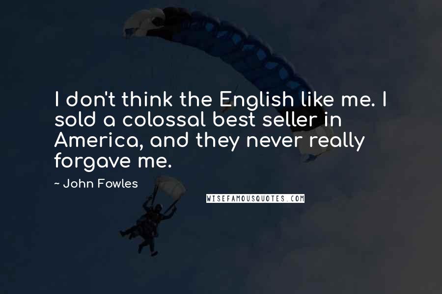 John Fowles Quotes: I don't think the English like me. I sold a colossal best seller in America, and they never really forgave me.