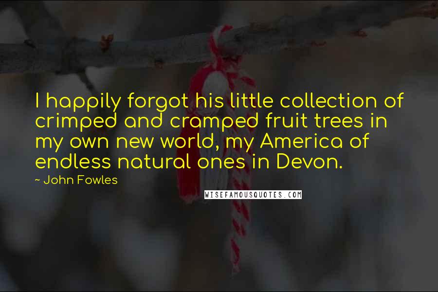 John Fowles Quotes: I happily forgot his little collection of crimped and cramped fruit trees in my own new world, my America of endless natural ones in Devon.