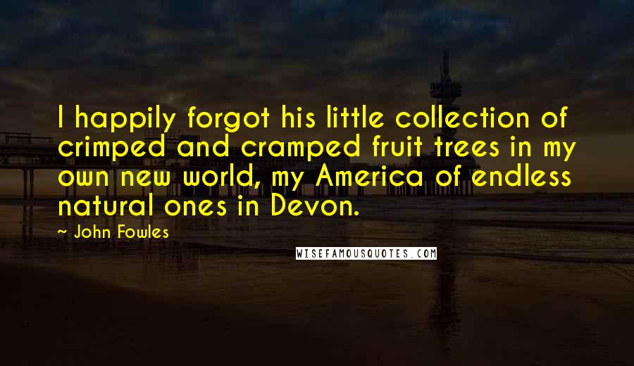 John Fowles Quotes: I happily forgot his little collection of crimped and cramped fruit trees in my own new world, my America of endless natural ones in Devon.