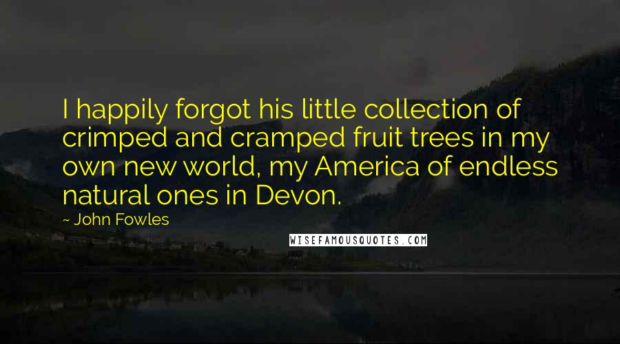 John Fowles Quotes: I happily forgot his little collection of crimped and cramped fruit trees in my own new world, my America of endless natural ones in Devon.