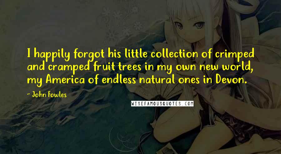 John Fowles Quotes: I happily forgot his little collection of crimped and cramped fruit trees in my own new world, my America of endless natural ones in Devon.