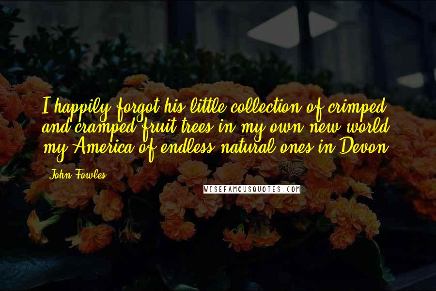 John Fowles Quotes: I happily forgot his little collection of crimped and cramped fruit trees in my own new world, my America of endless natural ones in Devon.