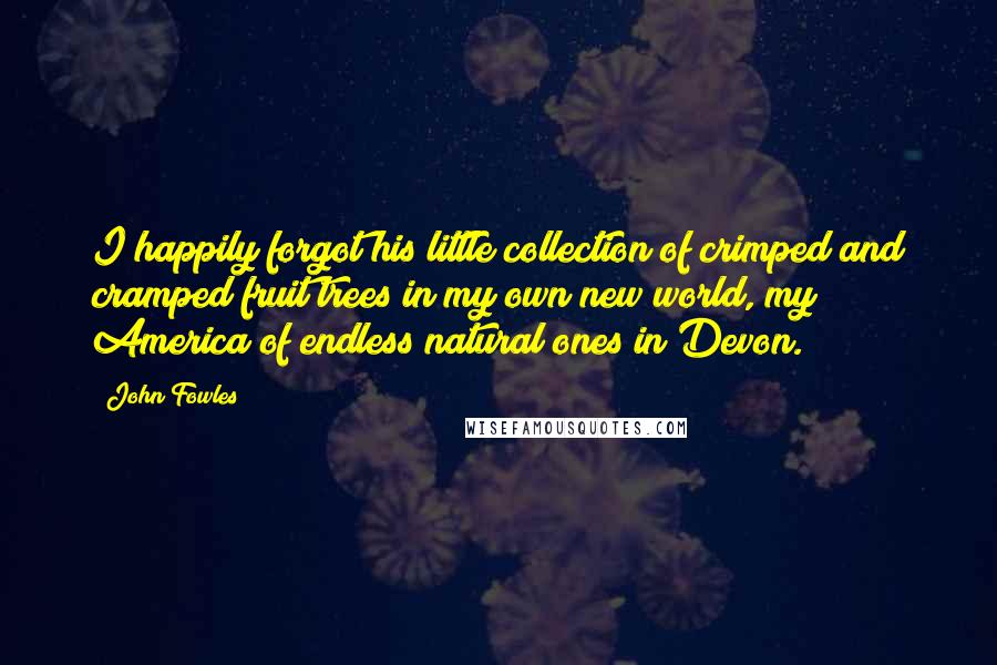 John Fowles Quotes: I happily forgot his little collection of crimped and cramped fruit trees in my own new world, my America of endless natural ones in Devon.