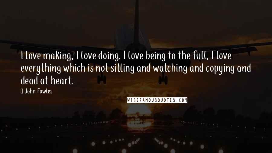 John Fowles Quotes: I love making, I love doing. I love being to the full, I love everything which is not sitting and watching and copying and dead at heart.