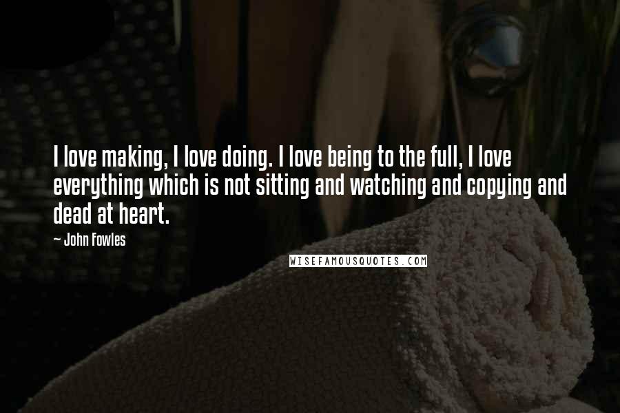 John Fowles Quotes: I love making, I love doing. I love being to the full, I love everything which is not sitting and watching and copying and dead at heart.
