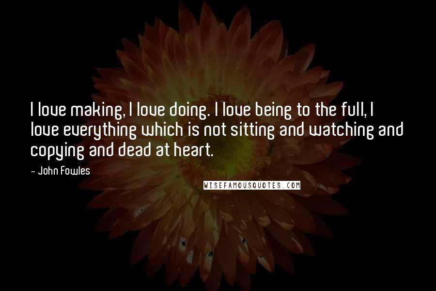 John Fowles Quotes: I love making, I love doing. I love being to the full, I love everything which is not sitting and watching and copying and dead at heart.