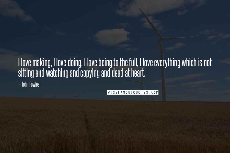 John Fowles Quotes: I love making, I love doing. I love being to the full, I love everything which is not sitting and watching and copying and dead at heart.