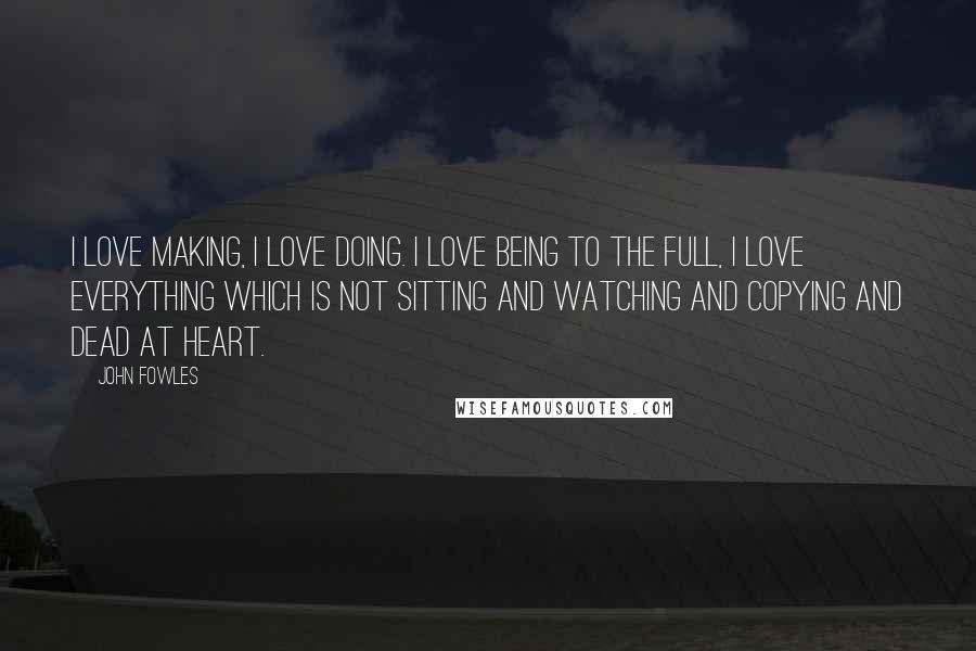 John Fowles Quotes: I love making, I love doing. I love being to the full, I love everything which is not sitting and watching and copying and dead at heart.