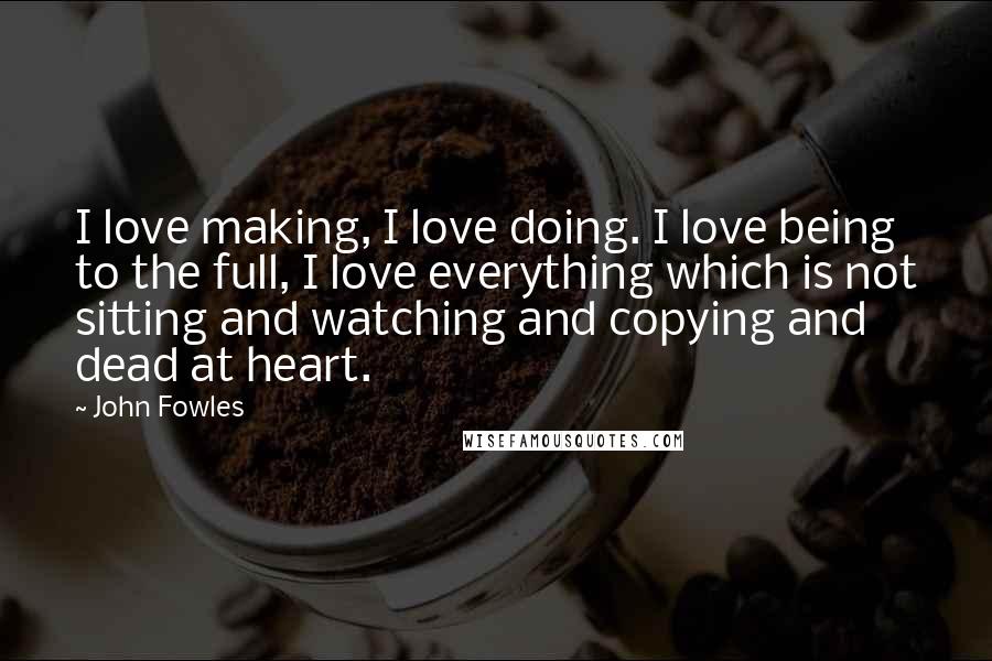 John Fowles Quotes: I love making, I love doing. I love being to the full, I love everything which is not sitting and watching and copying and dead at heart.
