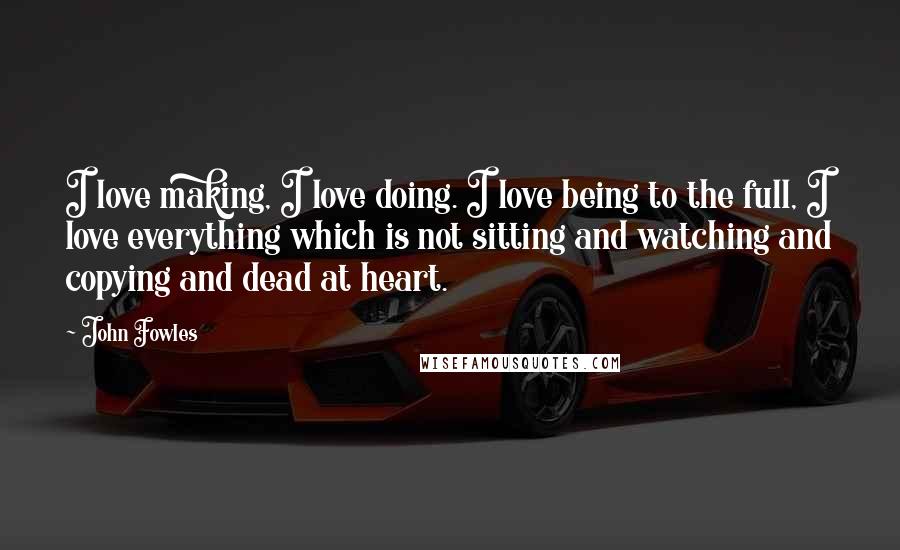 John Fowles Quotes: I love making, I love doing. I love being to the full, I love everything which is not sitting and watching and copying and dead at heart.