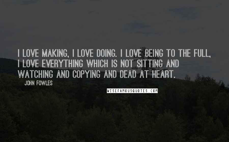 John Fowles Quotes: I love making, I love doing. I love being to the full, I love everything which is not sitting and watching and copying and dead at heart.