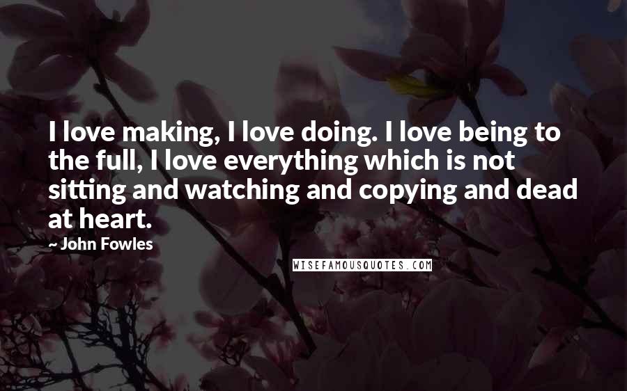 John Fowles Quotes: I love making, I love doing. I love being to the full, I love everything which is not sitting and watching and copying and dead at heart.