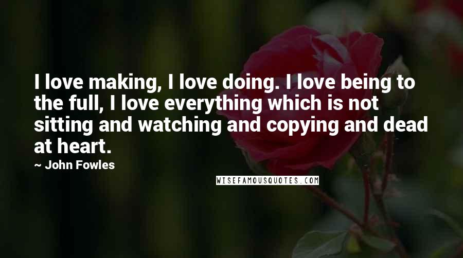 John Fowles Quotes: I love making, I love doing. I love being to the full, I love everything which is not sitting and watching and copying and dead at heart.