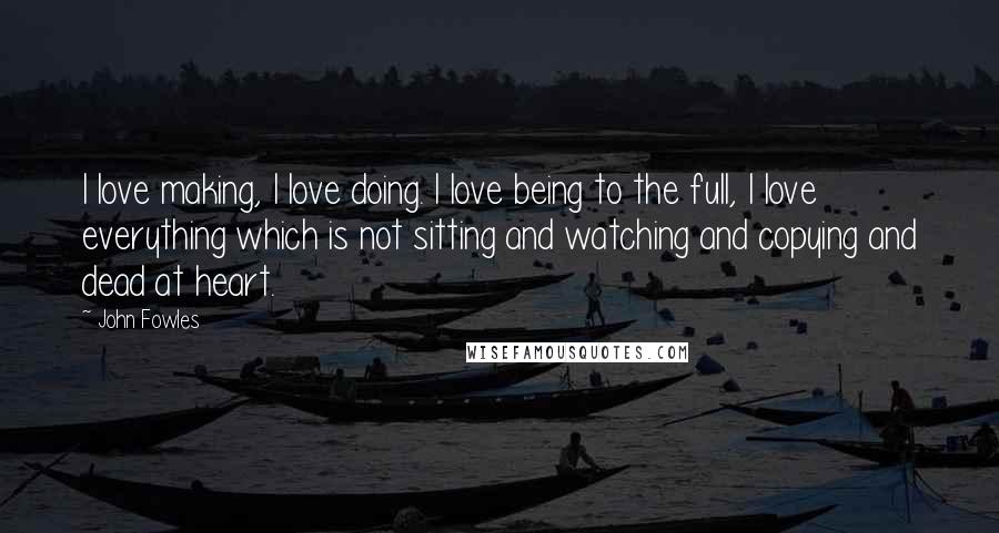 John Fowles Quotes: I love making, I love doing. I love being to the full, I love everything which is not sitting and watching and copying and dead at heart.