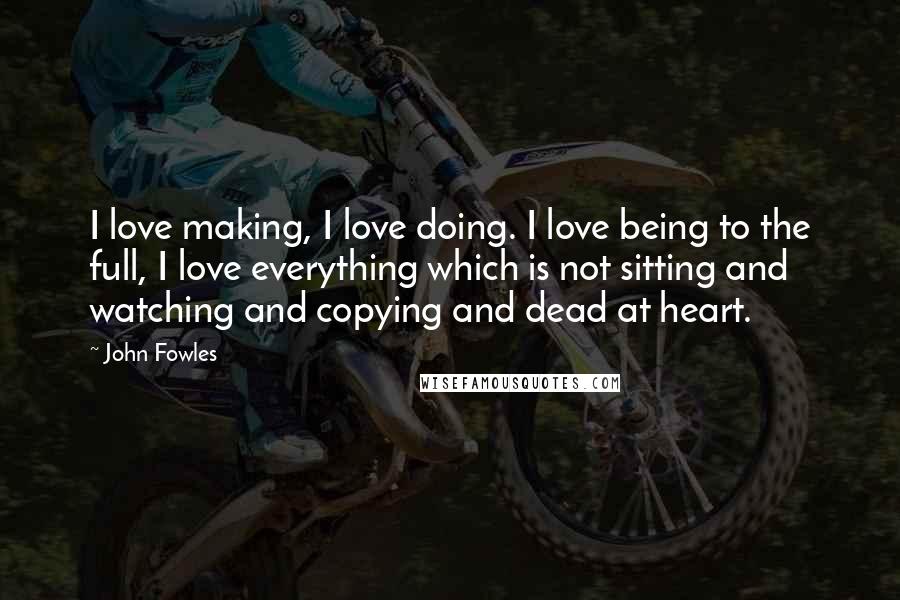 John Fowles Quotes: I love making, I love doing. I love being to the full, I love everything which is not sitting and watching and copying and dead at heart.