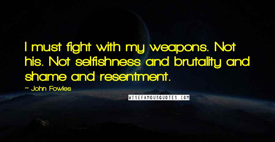 John Fowles Quotes: I must fight with my weapons. Not his. Not selfishness and brutality and shame and resentment.