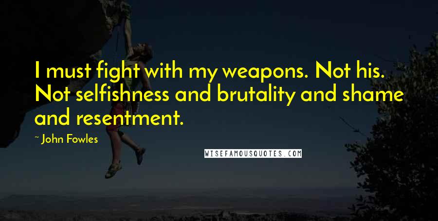 John Fowles Quotes: I must fight with my weapons. Not his. Not selfishness and brutality and shame and resentment.