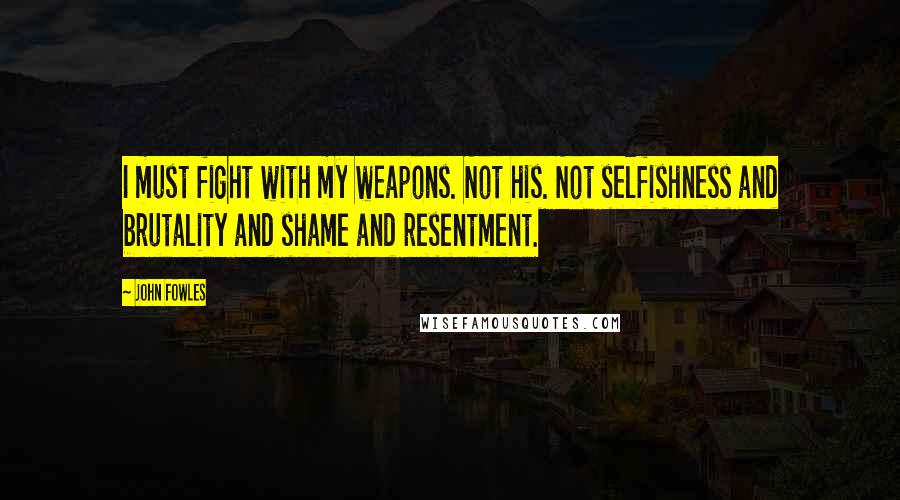 John Fowles Quotes: I must fight with my weapons. Not his. Not selfishness and brutality and shame and resentment.