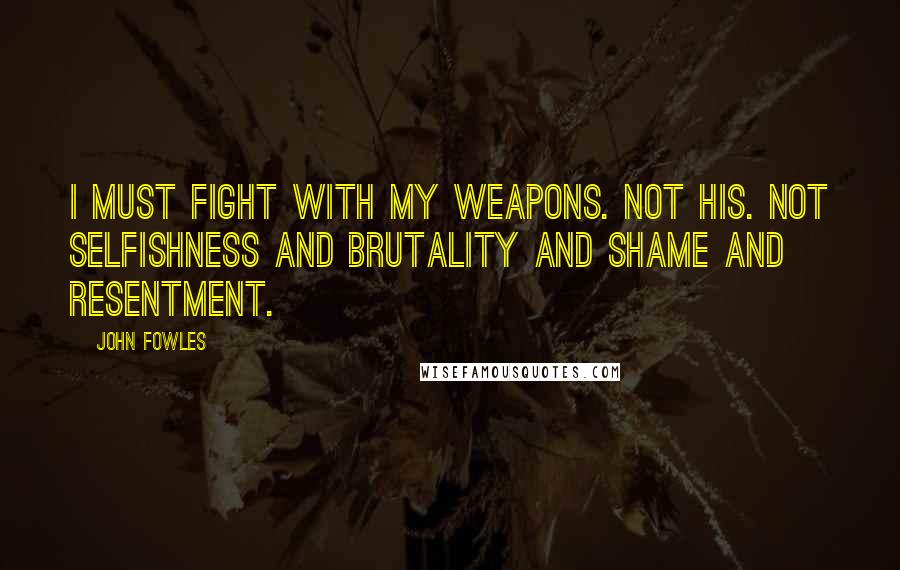 John Fowles Quotes: I must fight with my weapons. Not his. Not selfishness and brutality and shame and resentment.