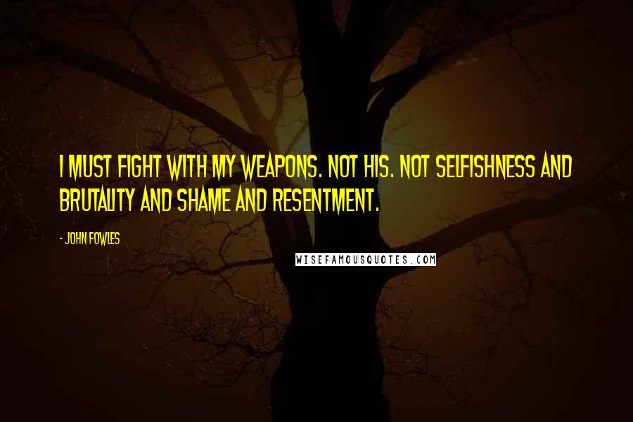 John Fowles Quotes: I must fight with my weapons. Not his. Not selfishness and brutality and shame and resentment.