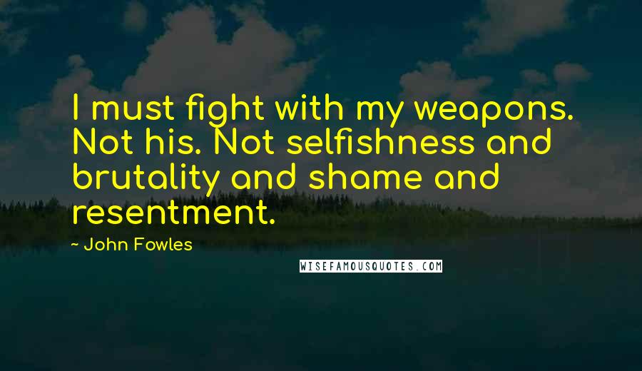 John Fowles Quotes: I must fight with my weapons. Not his. Not selfishness and brutality and shame and resentment.